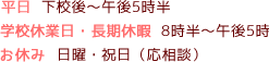 平日下校後～午後5時半、学校休業日・長期休暇8時半～午後5時、お休み日曜・祝日（応相談）